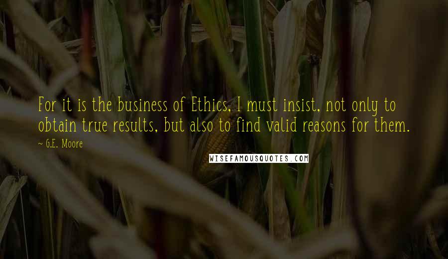 G.E. Moore Quotes: For it is the business of Ethics, I must insist, not only to obtain true results, but also to find valid reasons for them.