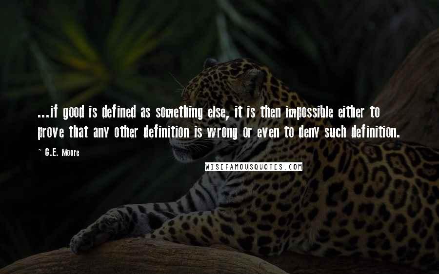 G.E. Moore Quotes: ...if good is defined as something else, it is then impossible either to prove that any other definition is wrong or even to deny such definition.