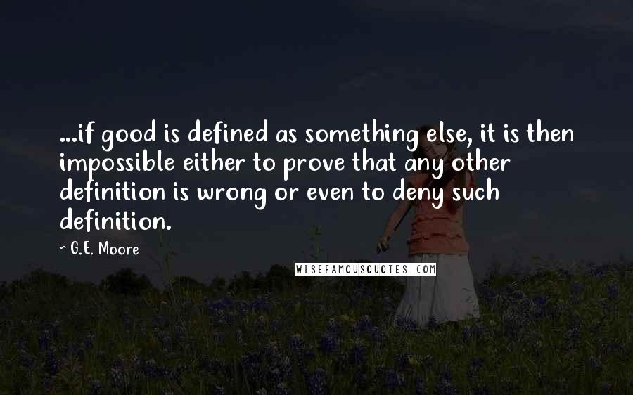 G.E. Moore Quotes: ...if good is defined as something else, it is then impossible either to prove that any other definition is wrong or even to deny such definition.
