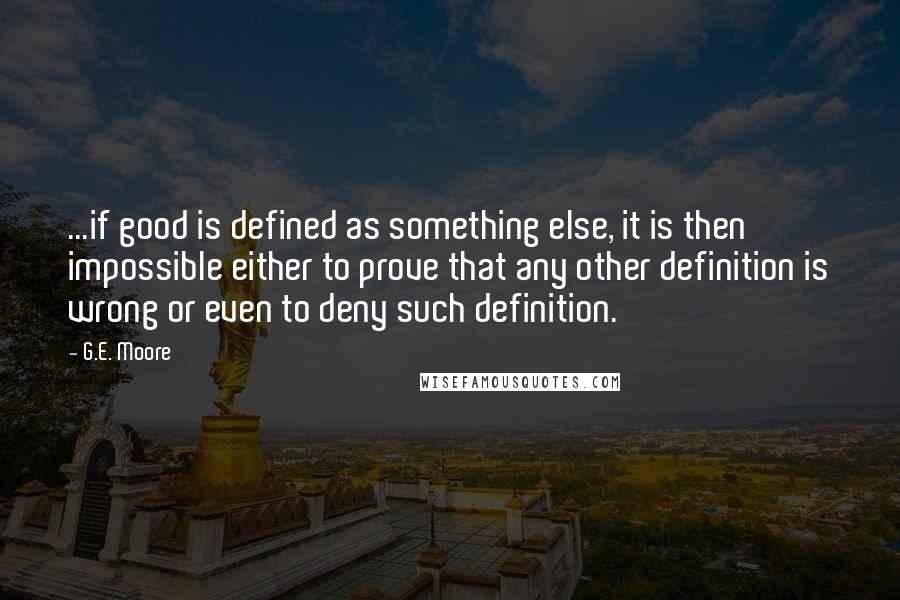 G.E. Moore Quotes: ...if good is defined as something else, it is then impossible either to prove that any other definition is wrong or even to deny such definition.