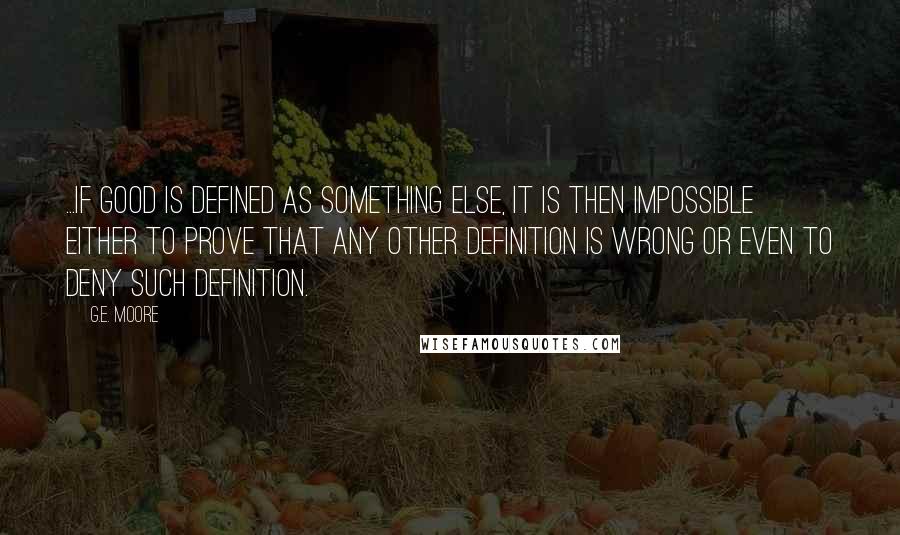 G.E. Moore Quotes: ...if good is defined as something else, it is then impossible either to prove that any other definition is wrong or even to deny such definition.