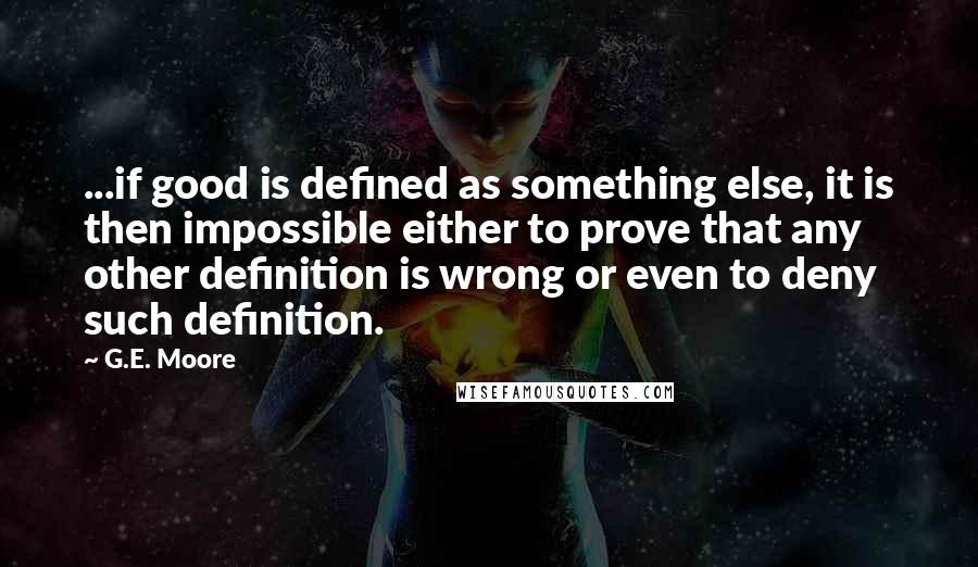 G.E. Moore Quotes: ...if good is defined as something else, it is then impossible either to prove that any other definition is wrong or even to deny such definition.