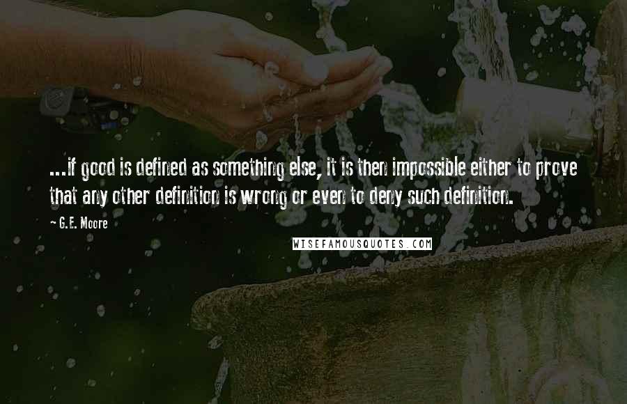 G.E. Moore Quotes: ...if good is defined as something else, it is then impossible either to prove that any other definition is wrong or even to deny such definition.