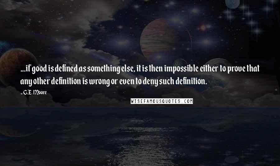 G.E. Moore Quotes: ...if good is defined as something else, it is then impossible either to prove that any other definition is wrong or even to deny such definition.