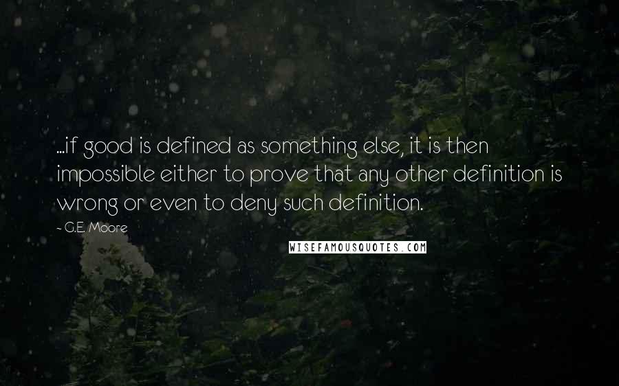 G.E. Moore Quotes: ...if good is defined as something else, it is then impossible either to prove that any other definition is wrong or even to deny such definition.