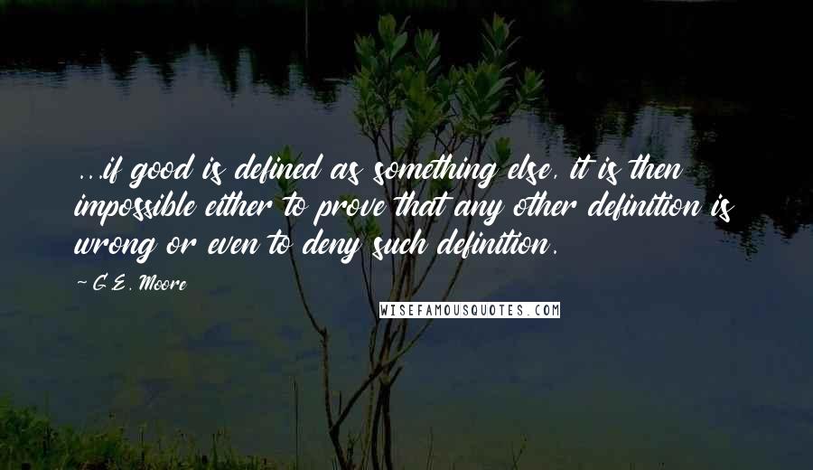 G.E. Moore Quotes: ...if good is defined as something else, it is then impossible either to prove that any other definition is wrong or even to deny such definition.