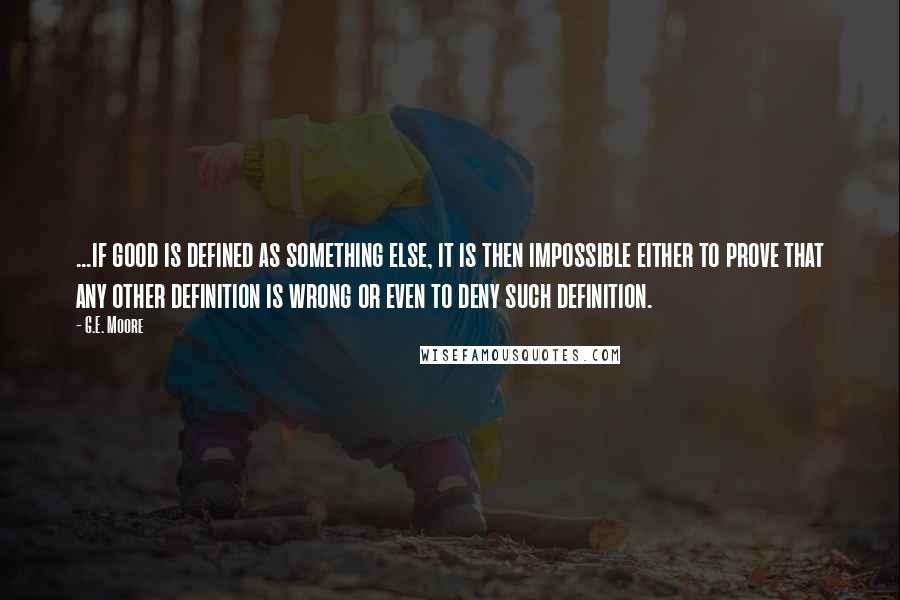 G.E. Moore Quotes: ...if good is defined as something else, it is then impossible either to prove that any other definition is wrong or even to deny such definition.