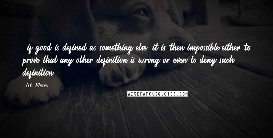 G.E. Moore Quotes: ...if good is defined as something else, it is then impossible either to prove that any other definition is wrong or even to deny such definition.