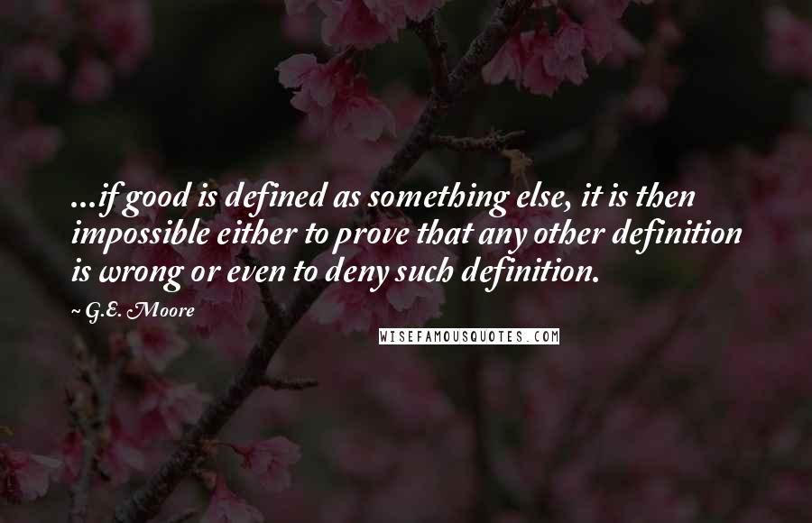 G.E. Moore Quotes: ...if good is defined as something else, it is then impossible either to prove that any other definition is wrong or even to deny such definition.
