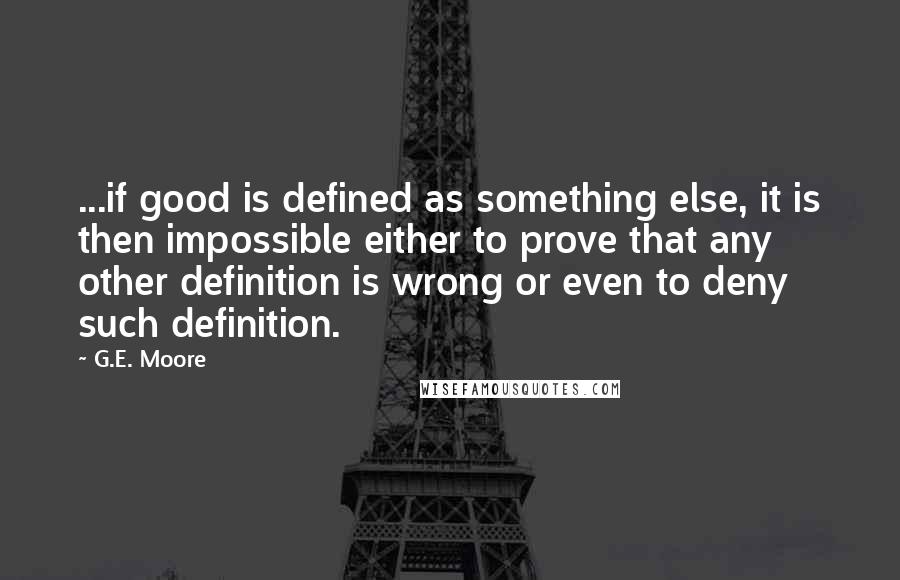 G.E. Moore Quotes: ...if good is defined as something else, it is then impossible either to prove that any other definition is wrong or even to deny such definition.