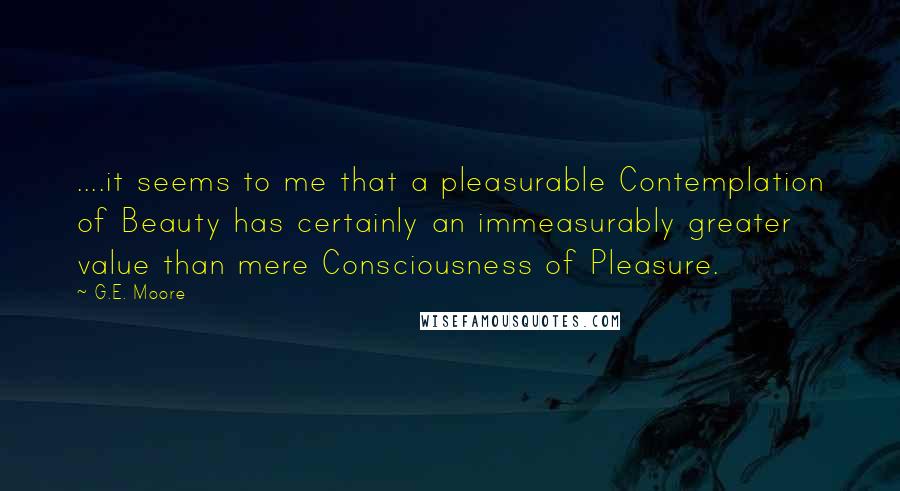 G.E. Moore Quotes: ....it seems to me that a pleasurable Contemplation of Beauty has certainly an immeasurably greater value than mere Consciousness of Pleasure.