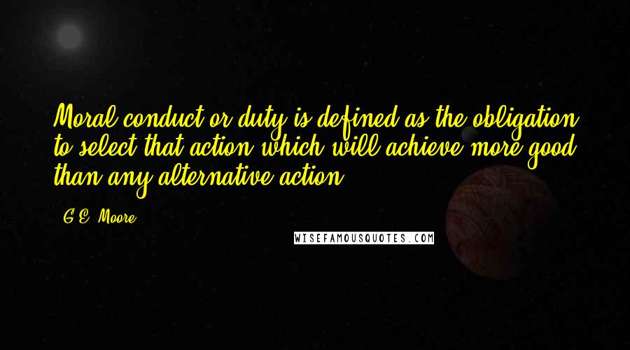 G.E. Moore Quotes: Moral conduct,or duty,is defined as the obligation to select that action which will achieve more good than any alternative action....