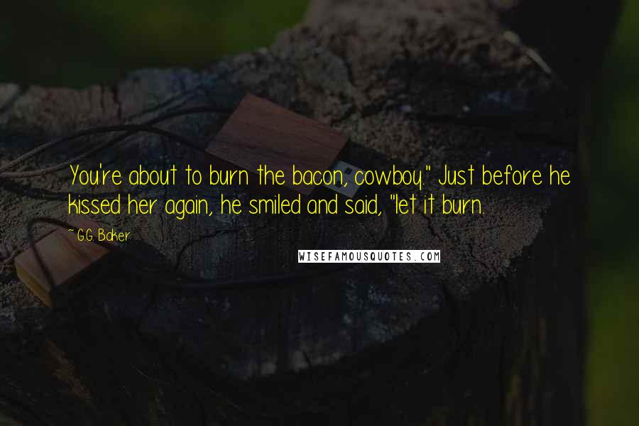 G.G. Baker Quotes: You're about to burn the bacon, cowboy." Just before he kissed her again, he smiled and said, "let it burn.