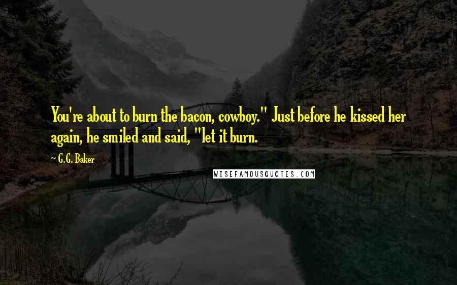 G.G. Baker Quotes: You're about to burn the bacon, cowboy." Just before he kissed her again, he smiled and said, "let it burn.