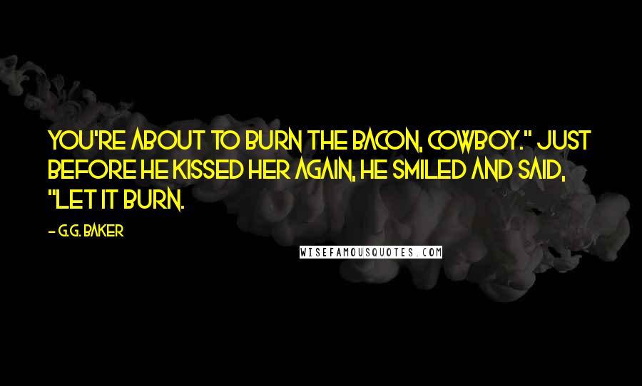 G.G. Baker Quotes: You're about to burn the bacon, cowboy." Just before he kissed her again, he smiled and said, "let it burn.