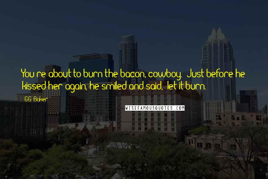 G.G. Baker Quotes: You're about to burn the bacon, cowboy." Just before he kissed her again, he smiled and said, "let it burn.
