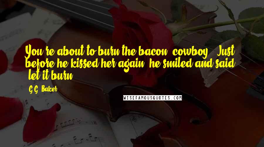 G.G. Baker Quotes: You're about to burn the bacon, cowboy." Just before he kissed her again, he smiled and said, "let it burn.