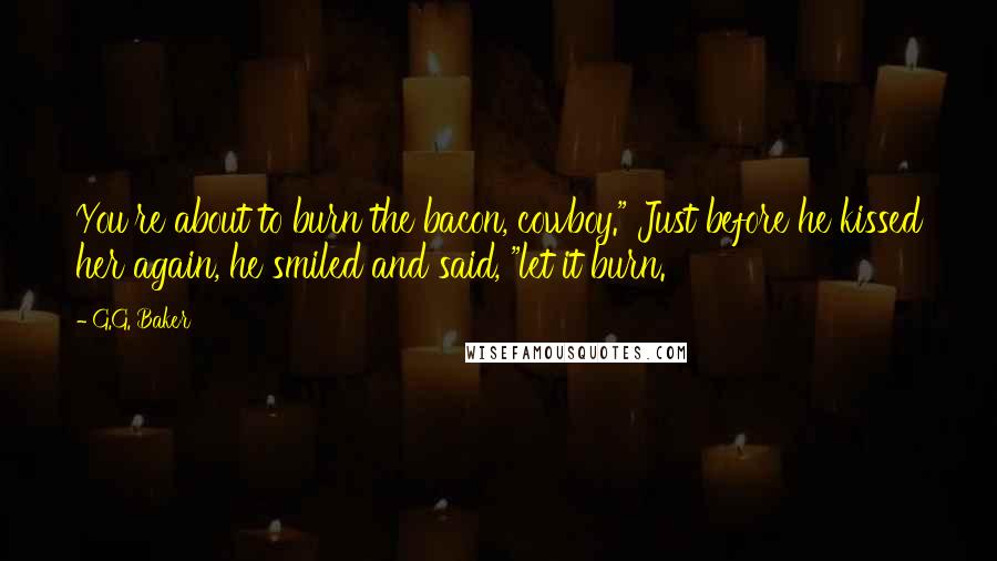 G.G. Baker Quotes: You're about to burn the bacon, cowboy." Just before he kissed her again, he smiled and said, "let it burn.