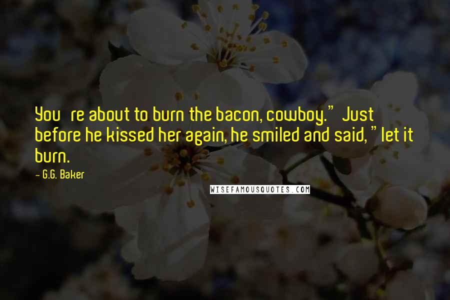 G.G. Baker Quotes: You're about to burn the bacon, cowboy." Just before he kissed her again, he smiled and said, "let it burn.