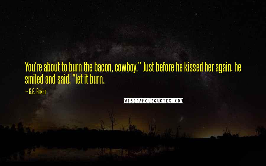 G.G. Baker Quotes: You're about to burn the bacon, cowboy." Just before he kissed her again, he smiled and said, "let it burn.
