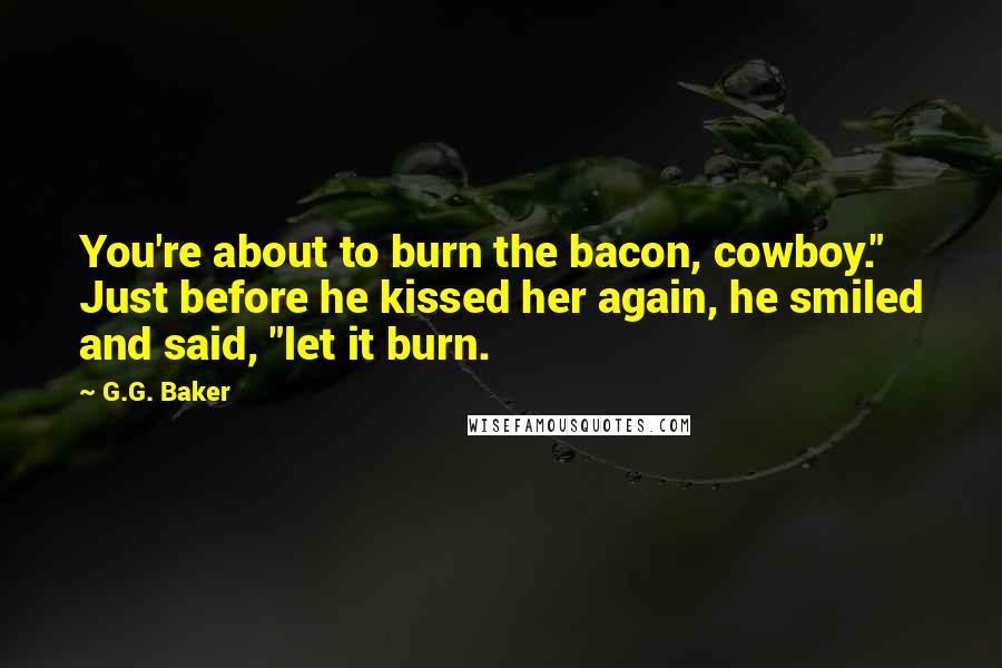 G.G. Baker Quotes: You're about to burn the bacon, cowboy." Just before he kissed her again, he smiled and said, "let it burn.