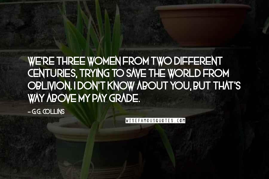 G.G. Collins Quotes: We're three women from two different centuries, trying to save the world from oblivion. I don't know about you, but that's way above my pay grade.