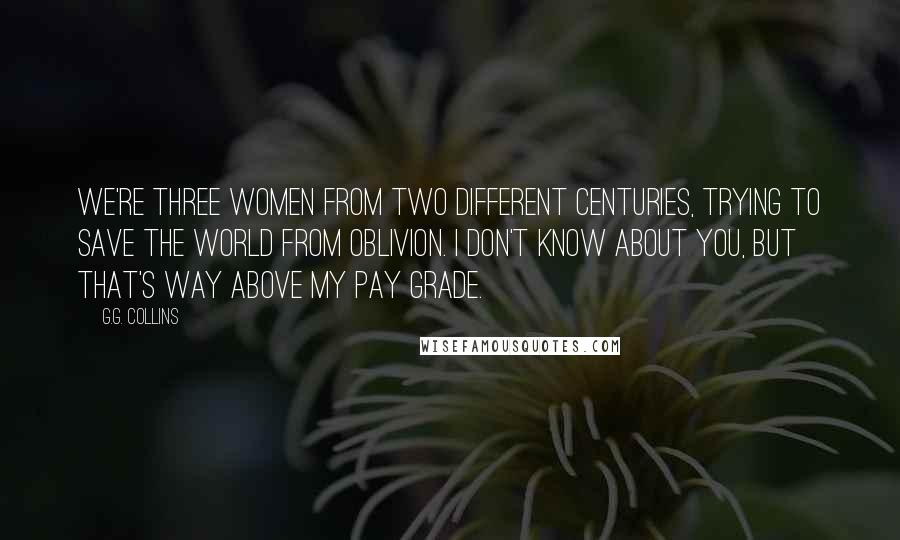 G.G. Collins Quotes: We're three women from two different centuries, trying to save the world from oblivion. I don't know about you, but that's way above my pay grade.