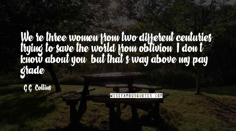 G.G. Collins Quotes: We're three women from two different centuries, trying to save the world from oblivion. I don't know about you, but that's way above my pay grade.