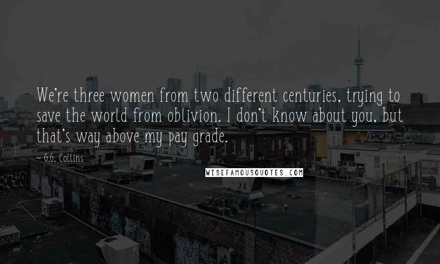 G.G. Collins Quotes: We're three women from two different centuries, trying to save the world from oblivion. I don't know about you, but that's way above my pay grade.