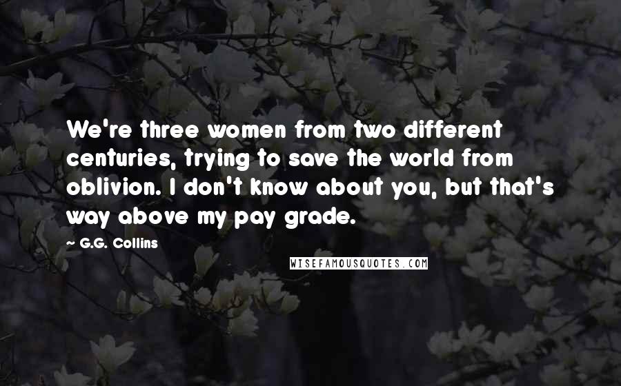 G.G. Collins Quotes: We're three women from two different centuries, trying to save the world from oblivion. I don't know about you, but that's way above my pay grade.