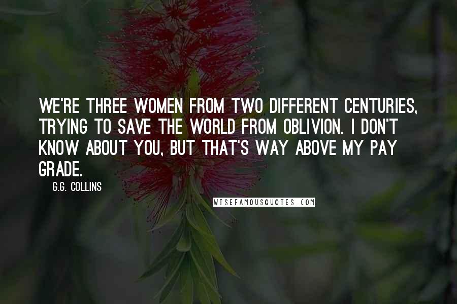 G.G. Collins Quotes: We're three women from two different centuries, trying to save the world from oblivion. I don't know about you, but that's way above my pay grade.