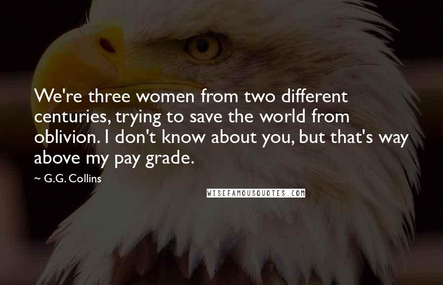 G.G. Collins Quotes: We're three women from two different centuries, trying to save the world from oblivion. I don't know about you, but that's way above my pay grade.