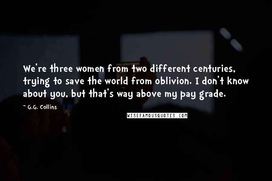 G.G. Collins Quotes: We're three women from two different centuries, trying to save the world from oblivion. I don't know about you, but that's way above my pay grade.