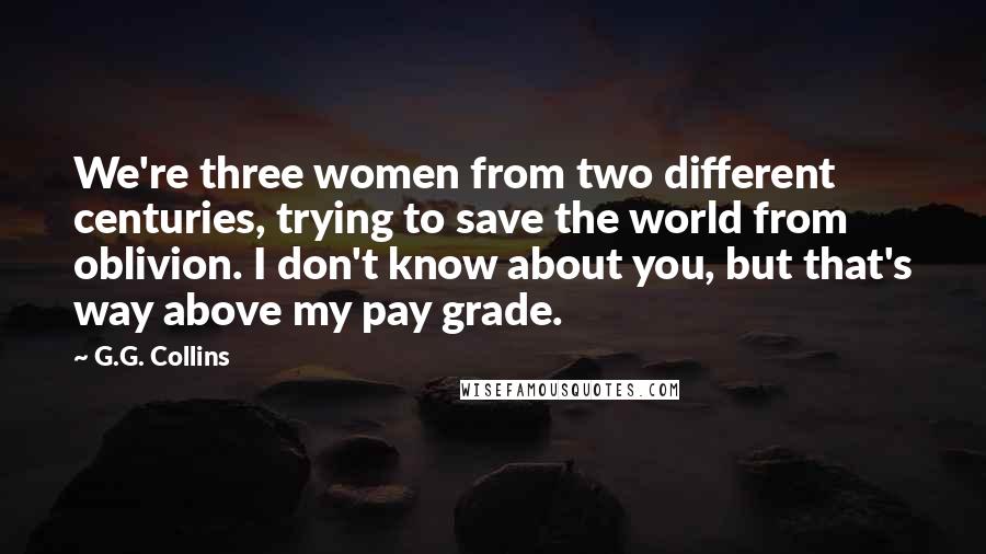 G.G. Collins Quotes: We're three women from two different centuries, trying to save the world from oblivion. I don't know about you, but that's way above my pay grade.