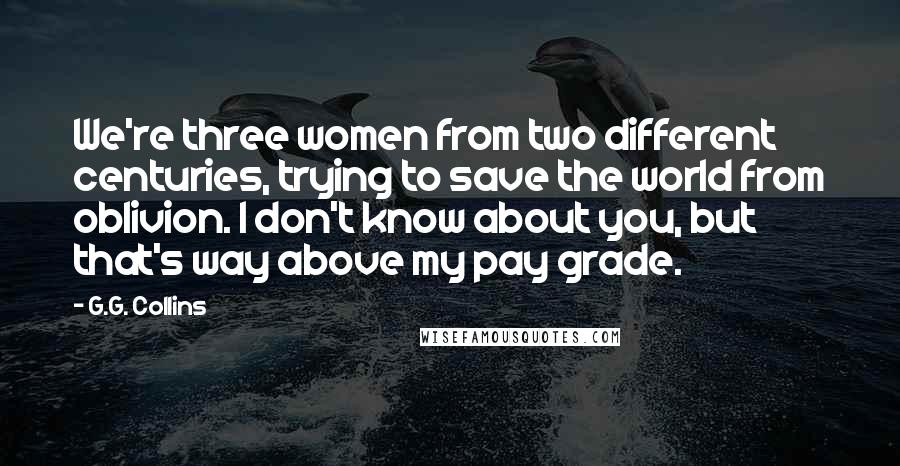 G.G. Collins Quotes: We're three women from two different centuries, trying to save the world from oblivion. I don't know about you, but that's way above my pay grade.