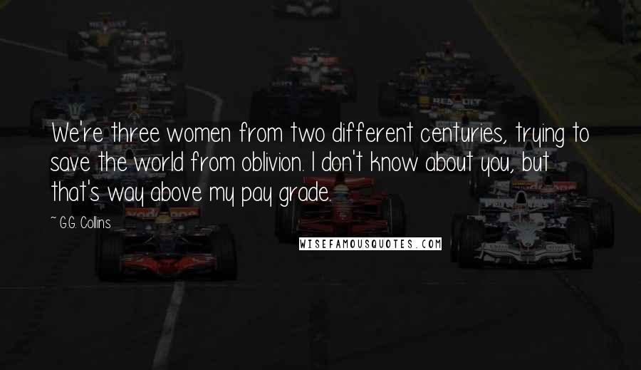 G.G. Collins Quotes: We're three women from two different centuries, trying to save the world from oblivion. I don't know about you, but that's way above my pay grade.