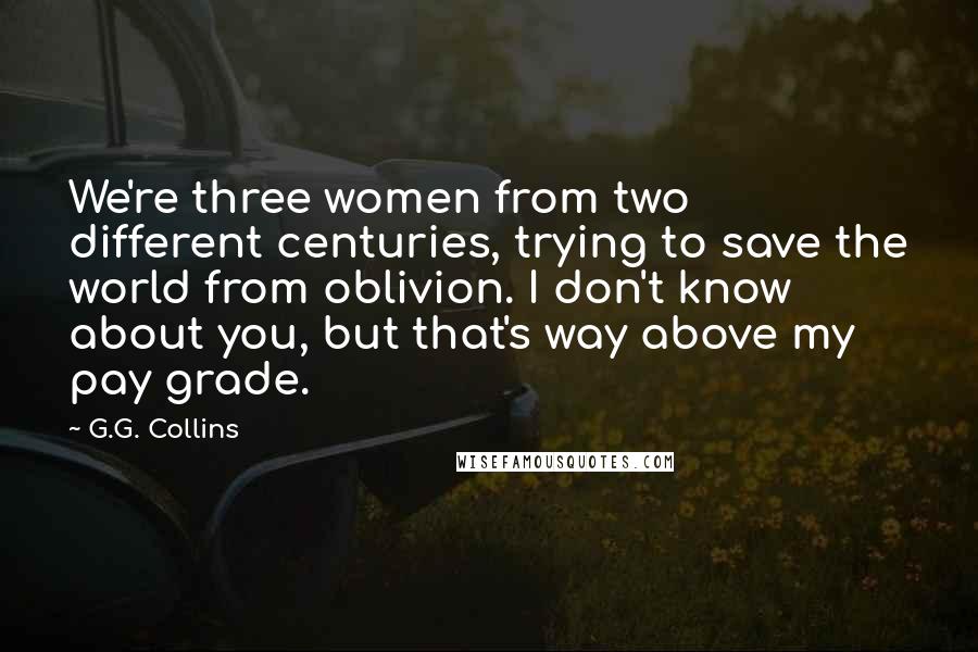 G.G. Collins Quotes: We're three women from two different centuries, trying to save the world from oblivion. I don't know about you, but that's way above my pay grade.