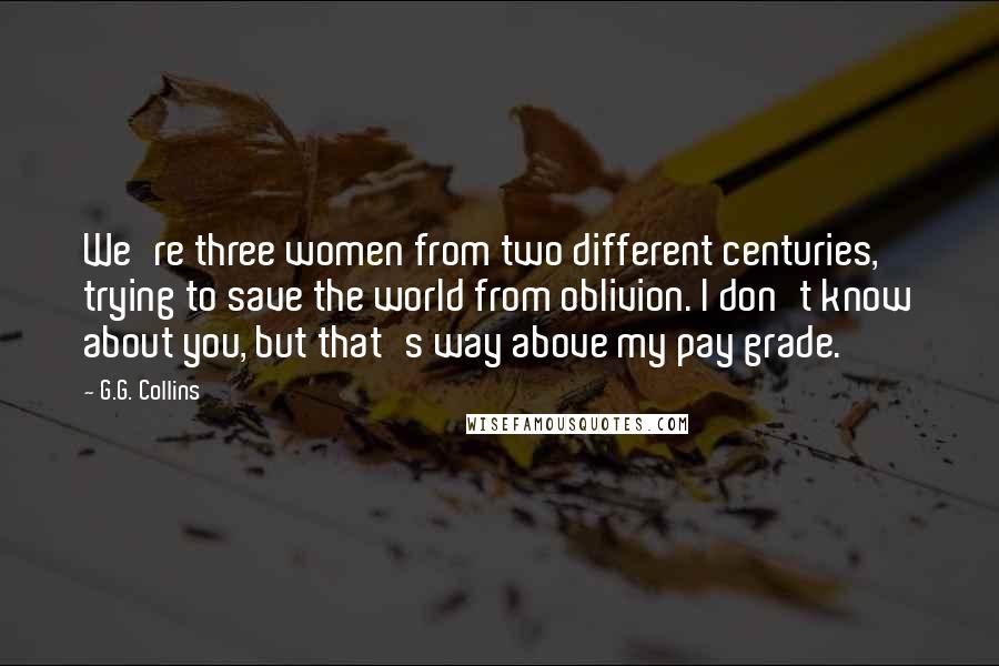 G.G. Collins Quotes: We're three women from two different centuries, trying to save the world from oblivion. I don't know about you, but that's way above my pay grade.