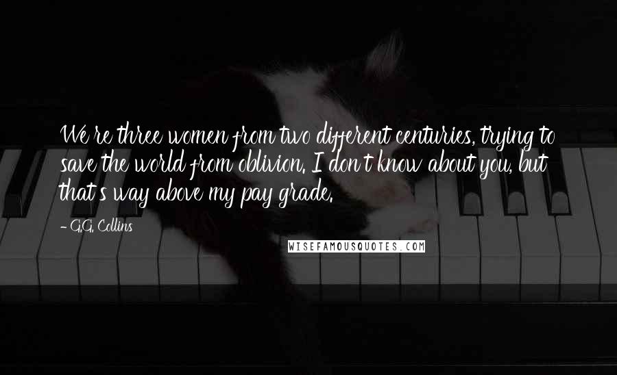 G.G. Collins Quotes: We're three women from two different centuries, trying to save the world from oblivion. I don't know about you, but that's way above my pay grade.