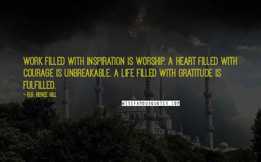 G.G. Renee Hill Quotes: Work filled with inspiration is worship. A heart filled with courage is unbreakable. A life filled with gratitude is fulfilled.