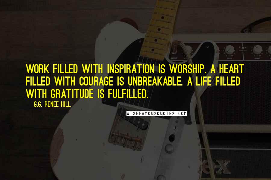 G.G. Renee Hill Quotes: Work filled with inspiration is worship. A heart filled with courage is unbreakable. A life filled with gratitude is fulfilled.