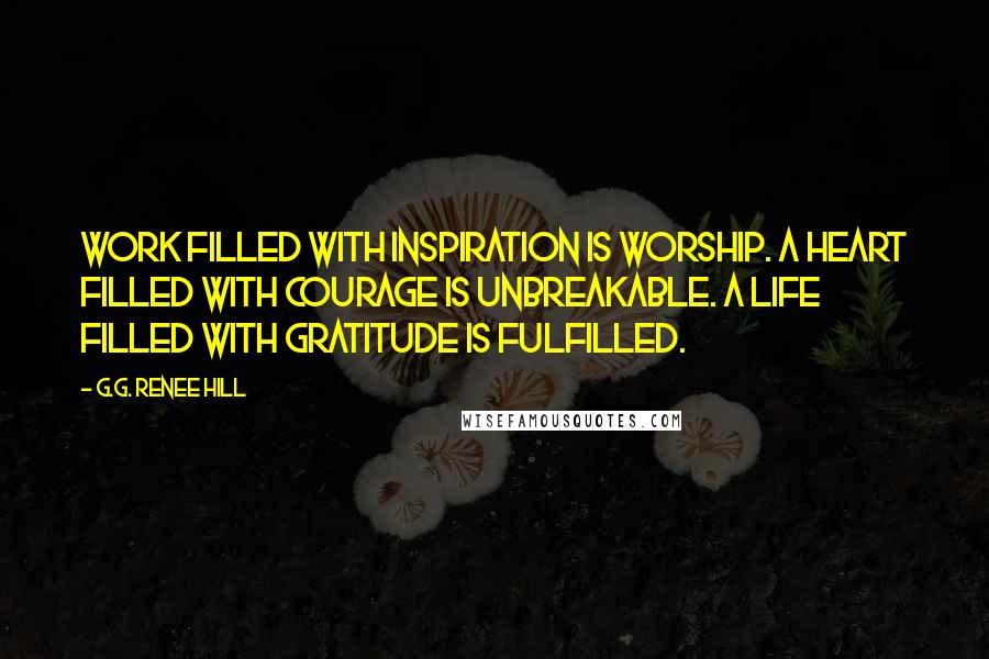 G.G. Renee Hill Quotes: Work filled with inspiration is worship. A heart filled with courage is unbreakable. A life filled with gratitude is fulfilled.