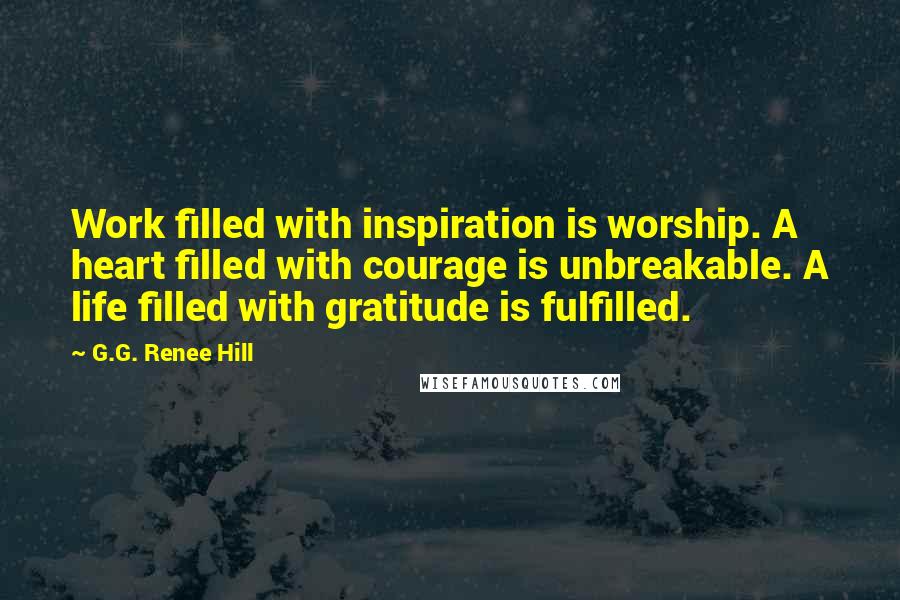 G.G. Renee Hill Quotes: Work filled with inspiration is worship. A heart filled with courage is unbreakable. A life filled with gratitude is fulfilled.