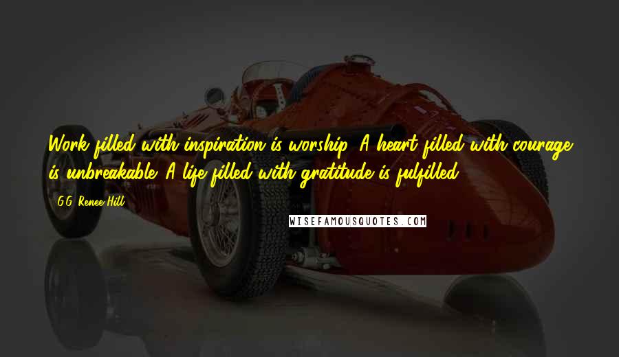 G.G. Renee Hill Quotes: Work filled with inspiration is worship. A heart filled with courage is unbreakable. A life filled with gratitude is fulfilled.