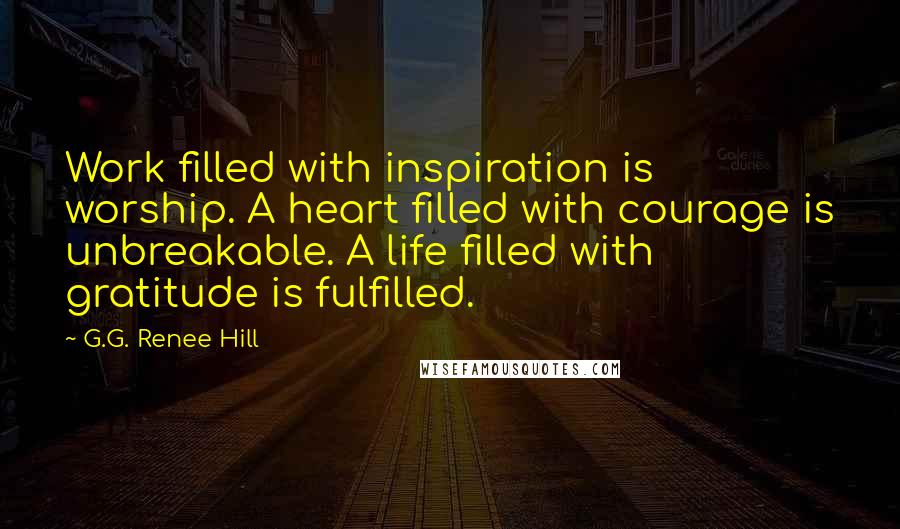 G.G. Renee Hill Quotes: Work filled with inspiration is worship. A heart filled with courage is unbreakable. A life filled with gratitude is fulfilled.