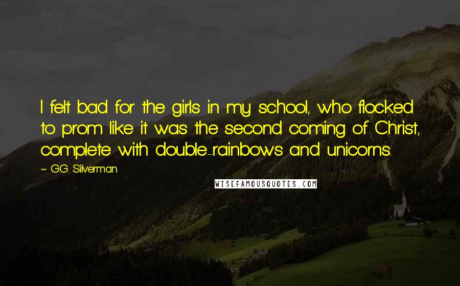 G.G. Silverman Quotes: I felt bad for the girls in my school, who flocked to prom like it was the second coming of Christ, complete with double-rainbows and unicorns.