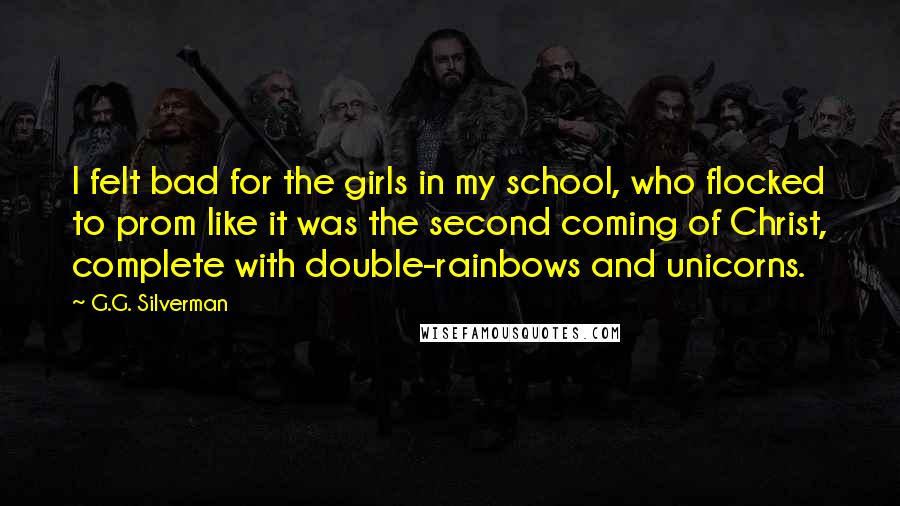 G.G. Silverman Quotes: I felt bad for the girls in my school, who flocked to prom like it was the second coming of Christ, complete with double-rainbows and unicorns.