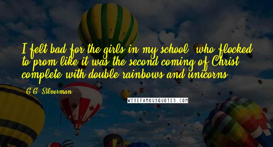 G.G. Silverman Quotes: I felt bad for the girls in my school, who flocked to prom like it was the second coming of Christ, complete with double-rainbows and unicorns.