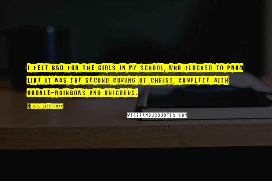 G.G. Silverman Quotes: I felt bad for the girls in my school, who flocked to prom like it was the second coming of Christ, complete with double-rainbows and unicorns.