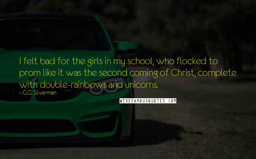 G.G. Silverman Quotes: I felt bad for the girls in my school, who flocked to prom like it was the second coming of Christ, complete with double-rainbows and unicorns.